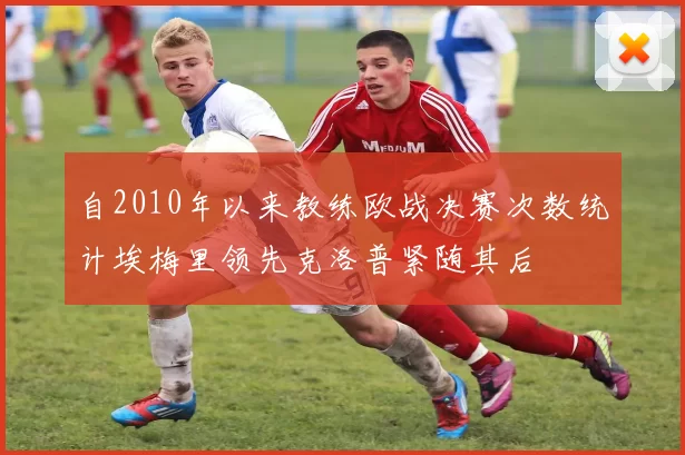 自2010年以来教练欧战决赛次数统计埃梅里领先克洛普紧随其后