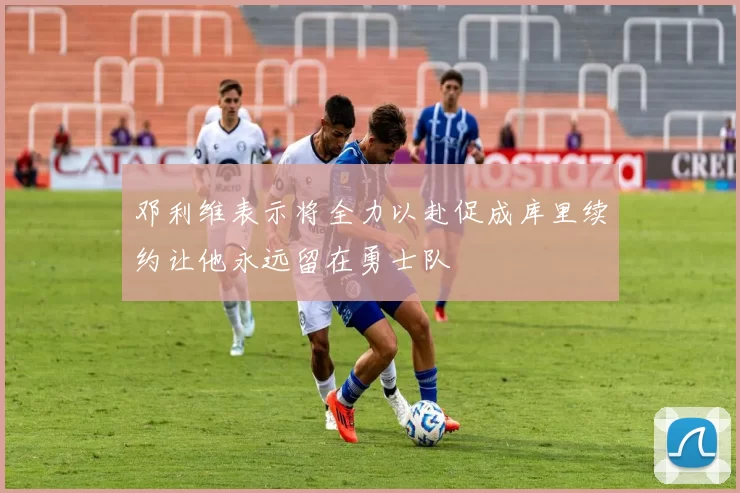 邓利维表示将全力以赴促成库里续约让他永远留在勇士队
