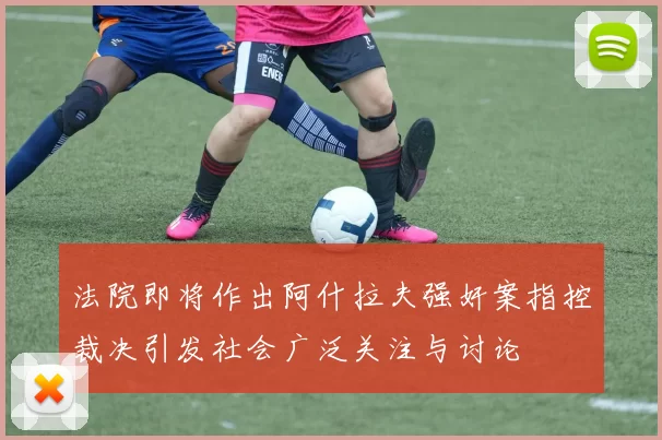 法院即将作出阿什拉夫强奸案指控裁决引发社会广泛关注与讨论