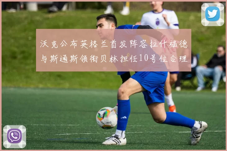 沃克公布英格兰首发阵容拉什福德与斯通斯领衔贝林担任10号位合理性分析