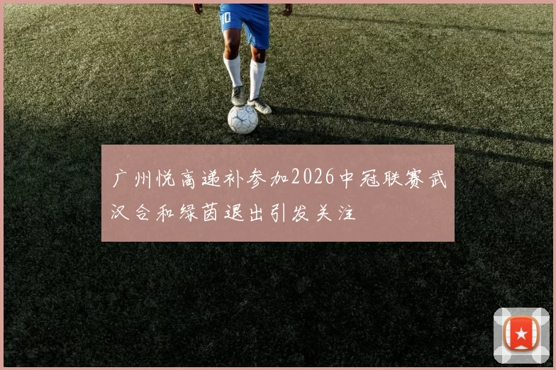 广州悦高递补参加2026中冠联赛武汉合和绿茵退出引发关注