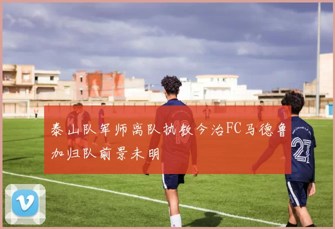 泰山队军师离队执教今治FC马德鲁加归队前景未明