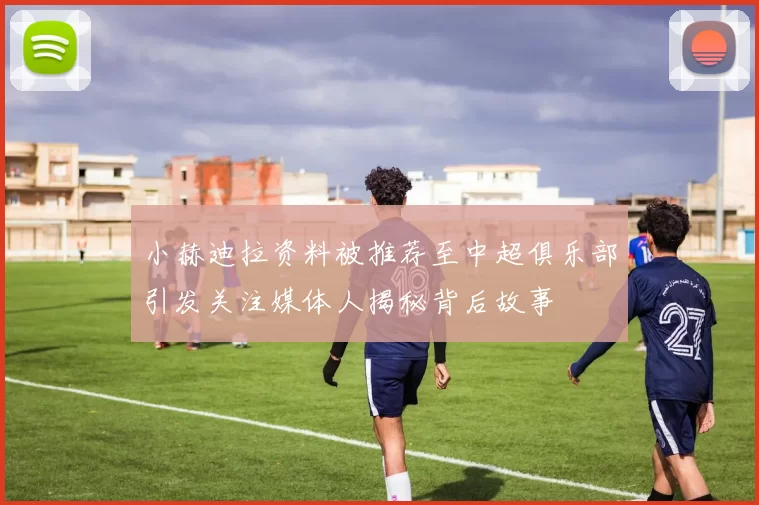小赫迪拉资料被推荐至中超俱乐部引发关注媒体人揭秘背后故事