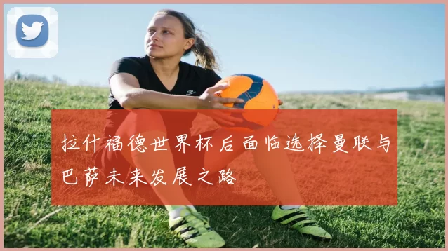 拉什福德世界杯后面临选择曼联与巴萨未来发展之路