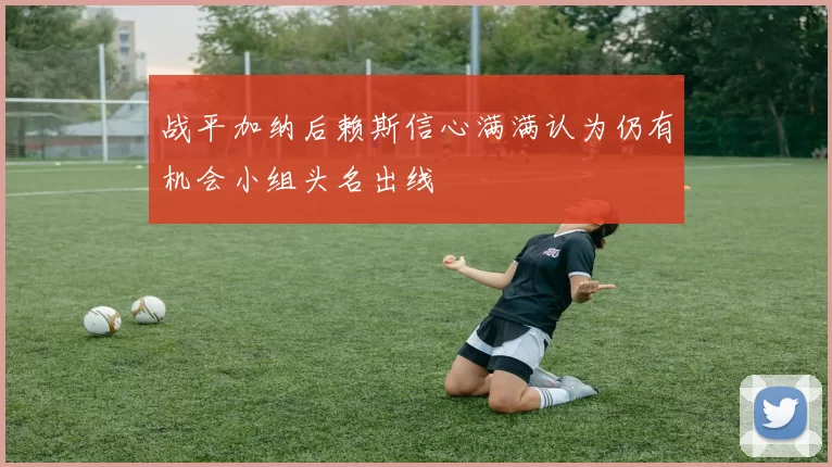 战平加纳后赖斯信心满满认为仍有机会小组头名出线