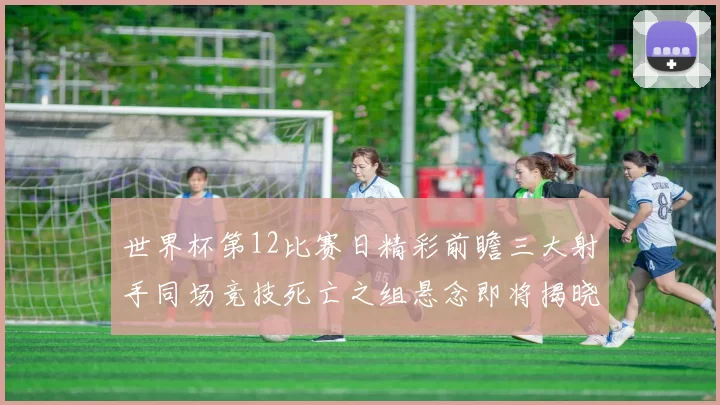 世界杯第12比赛日精彩前瞻三大射手同场竞技死亡之组悬念即将揭晓