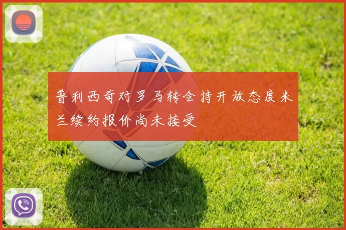 普利西奇对罗马转会持开放态度米兰续约报价尚未接受