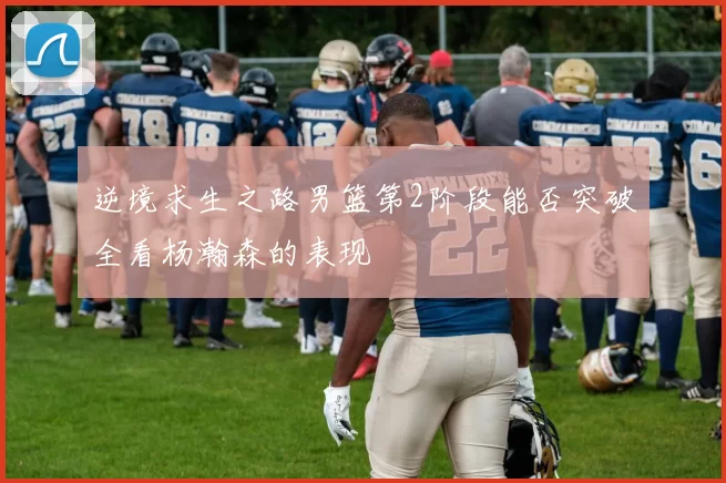 逆境求生之路男篮第2阶段能否突破全看杨瀚森的表现