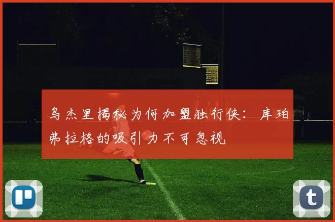 乌杰里揭秘为何加盟独行侠：库珀弗拉格的吸引力不可忽视