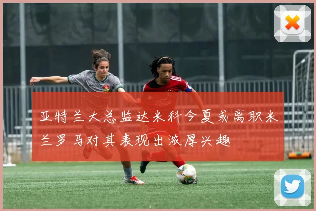 亚特兰大总监达米科今夏或离职米兰罗马对其表现出浓厚兴趣