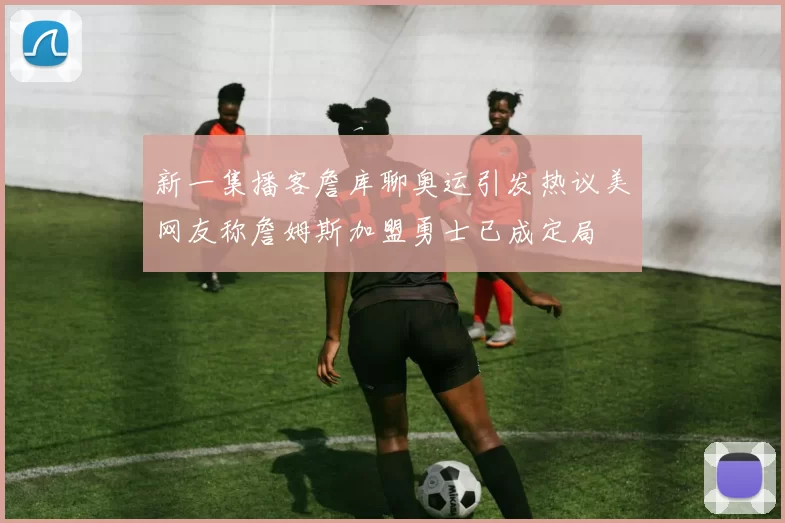 新一集播客詹库聊奥运引发热议美网友称詹姆斯加盟勇士已成定局