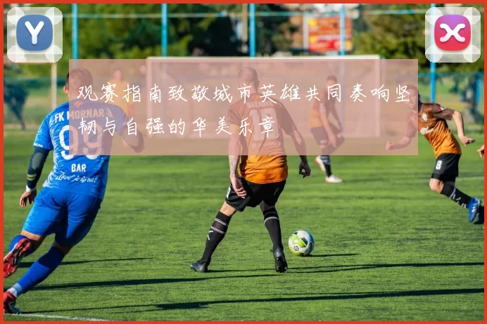 观赛指南致敬城市英雄共同奏响坚韧与自强的华美乐章