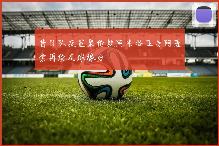 昔日队友重聚伦敦阿韦洛亚与阿隆索再续足球缘分