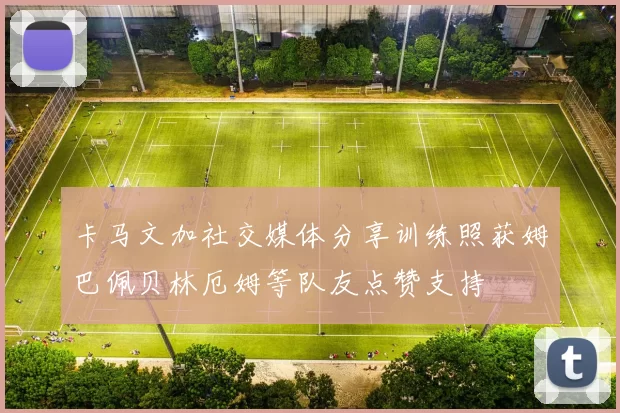 卡马文加社交媒体分享训练照获姆巴佩贝林厄姆等队友点赞支持