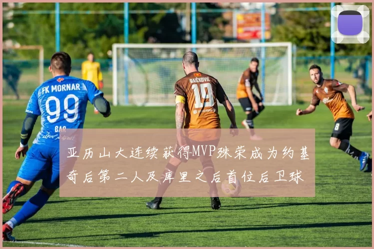 亚历山大连续获得MVP殊荣成为约基奇后第二人及库里之后首位后卫球员