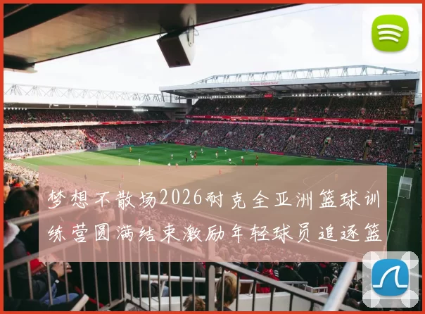 梦想不散场2026耐克全亚洲篮球训练营圆满结束激励年轻球员追逐篮球梦想
