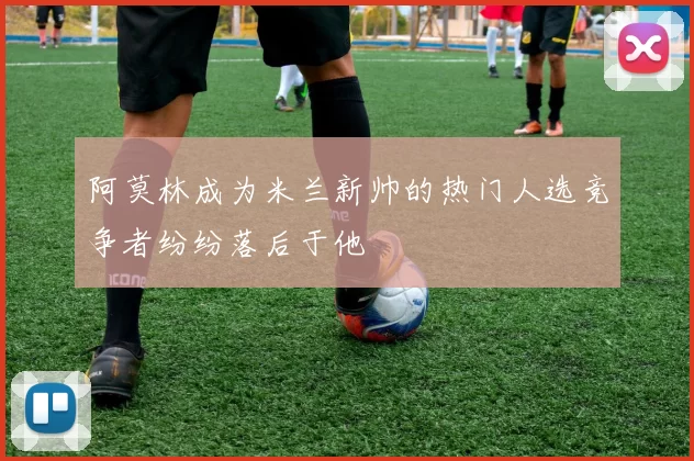 阿莫林成为米兰新帅的热门人选竞争者纷纷落后于他