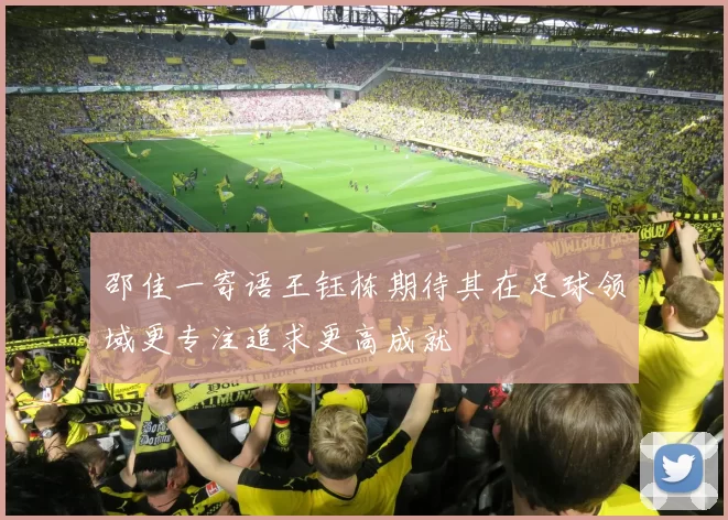 邵佳一寄语王钰栋期待其在足球领域更专注追求更高成就