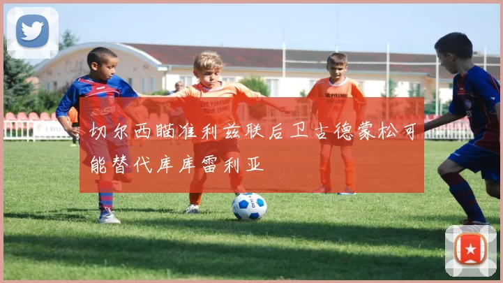 切尔西瞄准利兹联后卫古德蒙松可能替代库库雷利亚