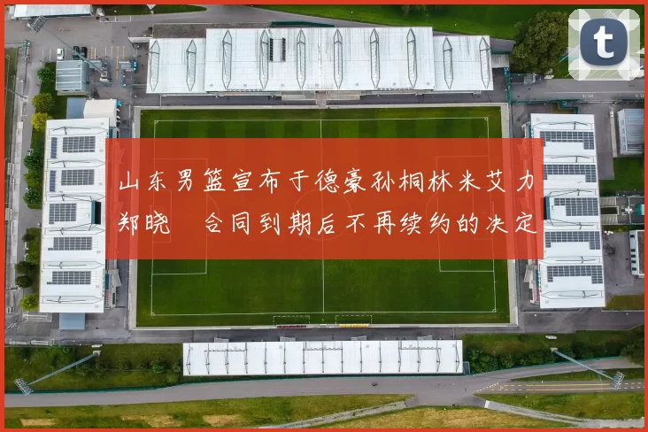山东男篮宣布于德豪孙桐林米艾力郑晓垚合同到期后不再续约的决定