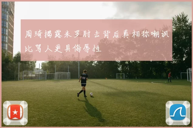 周琦揭露米罗肘击背后真相称嘲讽比骂人更具侮辱性