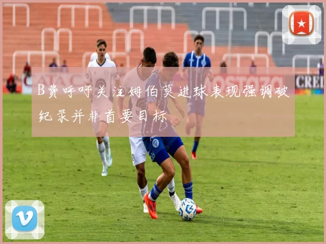 B费呼吁关注姆伯莫进球表现强调破纪录并非首要目标