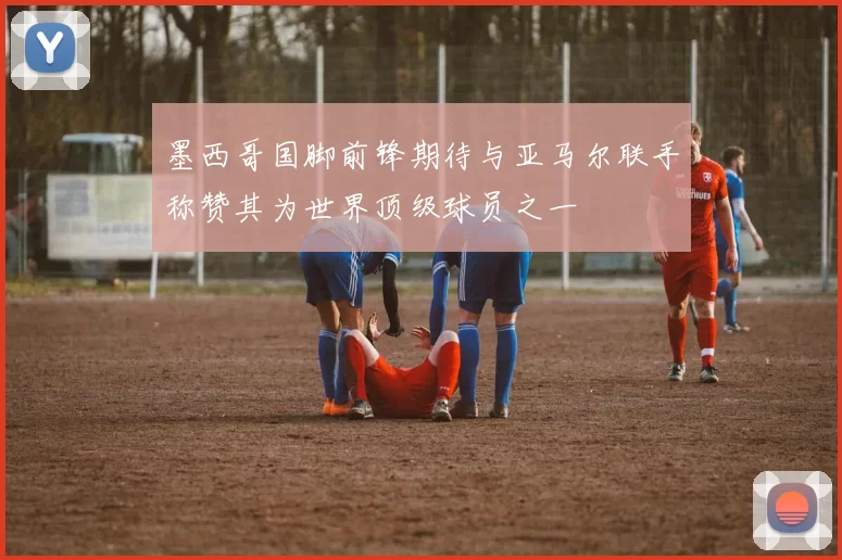 墨西哥国脚前锋期待与亚马尔联手称赞其为世界顶级球员之一