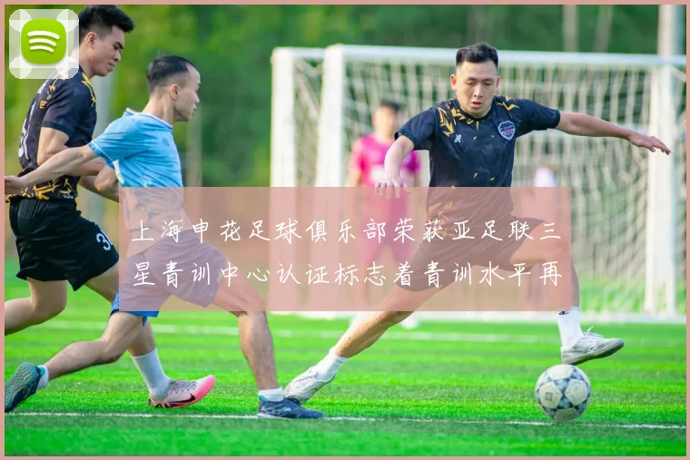 上海申花足球俱乐部荣获亚足联三星青训中心认证标志着青训水平再上新台阶
